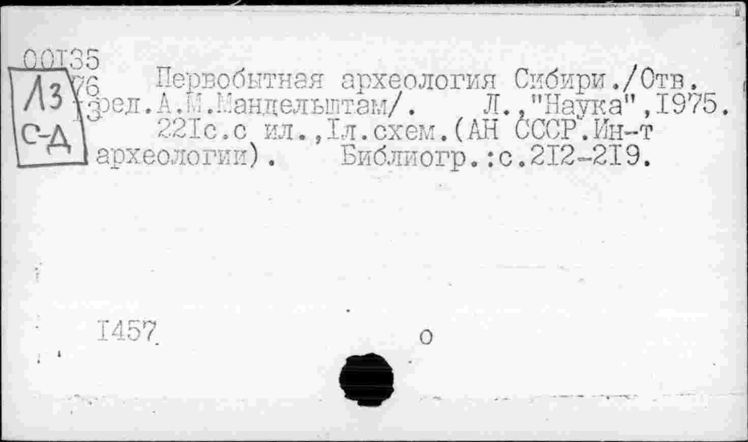 ﻿Ï/Tvo Первобытная археология Сибири./Отв.
A3 урел.А/’С-андельштам/. Л. ."Наука” ,1975.
\С-Д |	221с.с ил.,1л.схем.(АН СССР.Ин-т
і -1 археологии). Библиогр. : с. 212-219.
1457
о